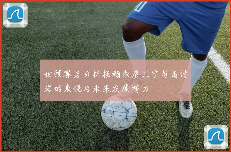 世预赛后分析杨瀚森廖三宁与高诗岩的表现与未来发展潜力