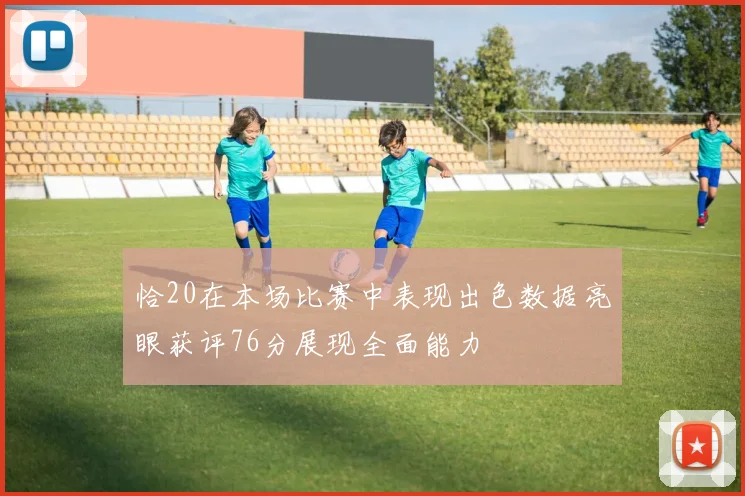 恰20在本场比赛中表现出色数据亮眼获评76分展现全面能力