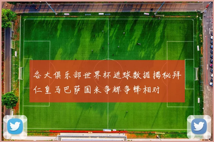 各大俱乐部世界杯进球数据揭秘拜仁皇马巴萨国米争辉争锋相对
