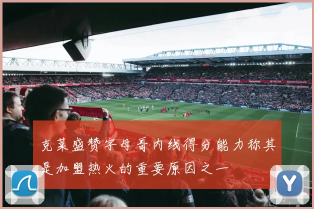 克莱盛赞字母哥内线得分能力称其是加盟热火的重要原因之一