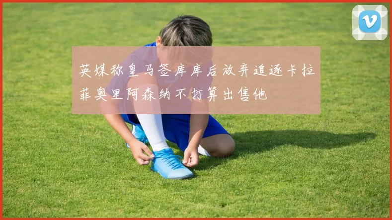 英媒称皇马签库库后放弃追逐卡拉菲奥里阿森纳不打算出售他