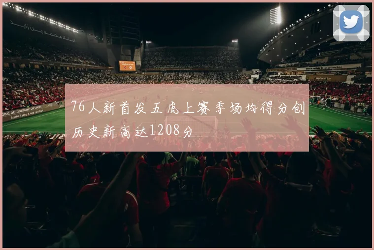 76人新首发五虎上赛季场均得分创历史新高达1208分