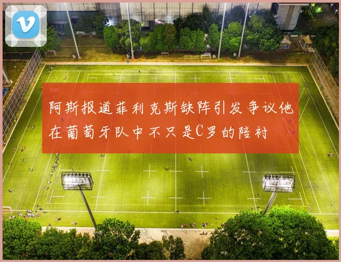 阿斯报道菲利克斯缺阵引发争议他在葡萄牙队中不只是C罗的陪衬