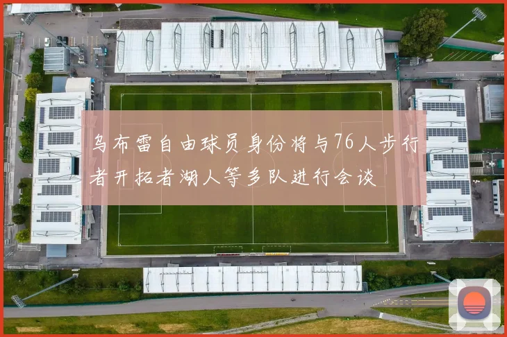 乌布雷自由球员身份将与76人步行者开拓者湖人等多队进行会谈