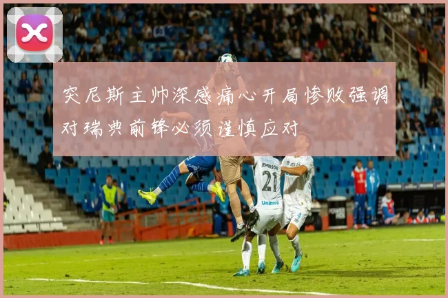 突尼斯主帅深感痛心开局惨败强调对瑞典前锋必须谨慎应对